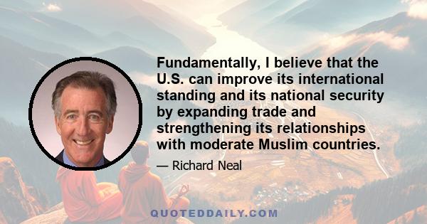 Fundamentally, I believe that the U.S. can improve its international standing and its national security by expanding trade and strengthening its relationships with moderate Muslim countries.