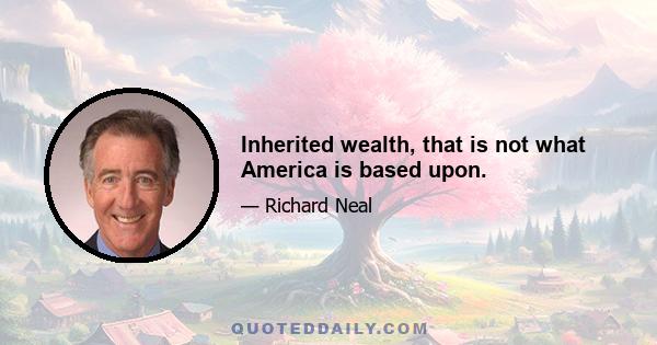 Inherited wealth, that is not what America is based upon.