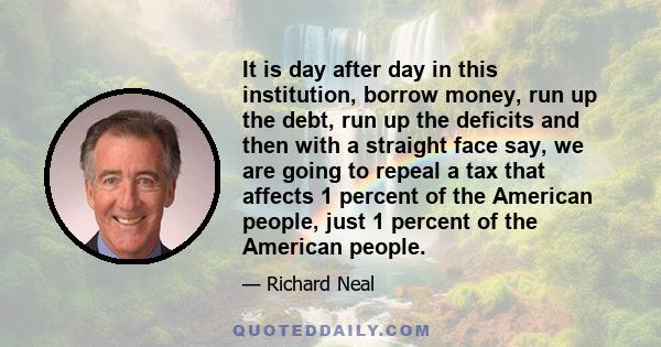 It is day after day in this institution, borrow money, run up the debt, run up the deficits and then with a straight face say, we are going to repeal a tax that affects 1 percent of the American people, just 1 percent