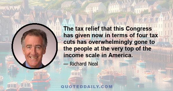 The tax relief that this Congress has given now in terms of four tax cuts has overwhelmingly gone to the people at the very top of the income scale in America.