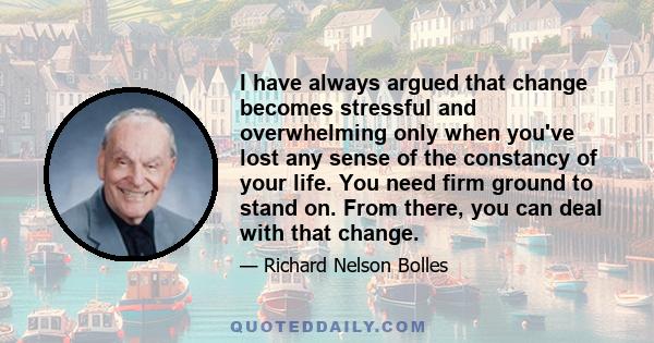 I have always argued that change becomes stressful and overwhelming only when you've lost any sense of the constancy of your life. You need firm ground to stand on. From there, you can deal with that change.