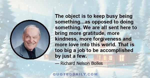 The object is to keep busy being something...as opposed to doing something. We are all sent here to bring more gratitude, more kindness, more forgiveness and more love into this world. That is too big a job to be