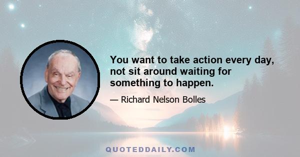 You want to take action every day, not sit around waiting for something to happen.