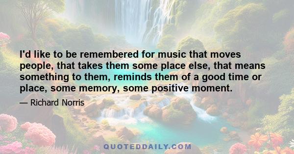 I'd like to be remembered for music that moves people, that takes them some place else, that means something to them, reminds them of a good time or place, some memory, some positive moment.