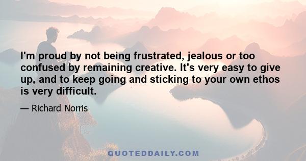 I'm proud by not being frustrated, jealous or too confused by remaining creative. It's very easy to give up, and to keep going and sticking to your own ethos is very difficult.