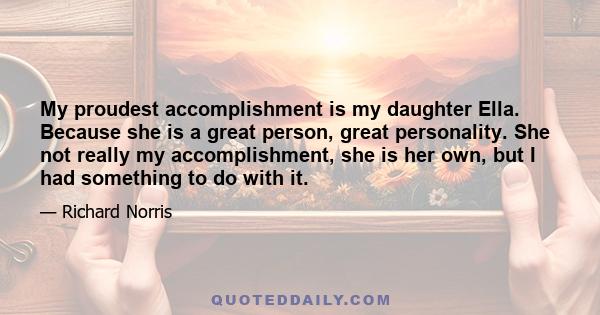 My proudest accomplishment is my daughter Ella. Because she is a great person, great personality. She not really my accomplishment, she is her own, but I had something to do with it.