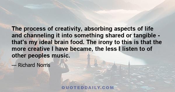 The process of creativity, absorbing aspects of life and channeling it into something shared or tangible - that's my ideal brain food. The irony to this is that the more creative I have became, the less I listen to of