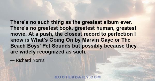 There's no such thing as the greatest album ever. There's no greatest book, greatest human, greatest movie. At a push, the closest record to perfection I know is What's Going On by Marvin Gaye or The Beach Boys' Pet