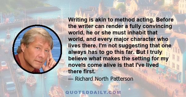 Writing is akin to method acting. Before the writer can render a fully convincing world, he or she must inhabit that world, and every major character who lives there. I'm not suggesting that one always has to go this