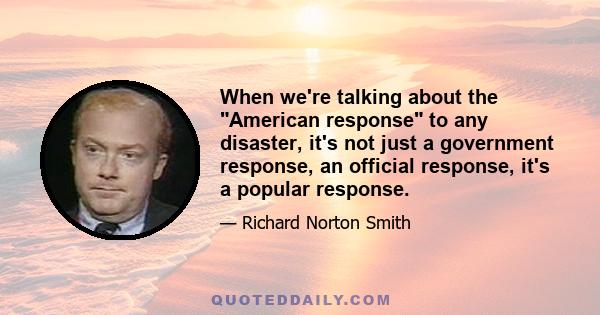 When we're talking about the American response to any disaster, it's not just a government response, an official response, it's a popular response.