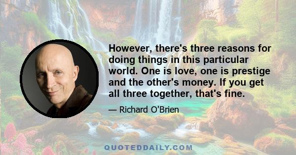 However, there's three reasons for doing things in this particular world. One is love, one is prestige and the other's money. If you get all three together, that's fine.