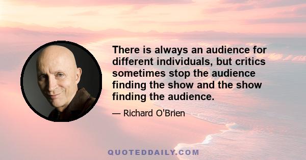 There is always an audience for different individuals, but critics sometimes stop the audience finding the show and the show finding the audience.