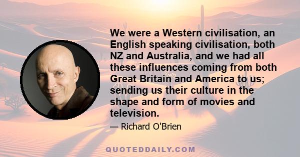 We were a Western civilisation, an English speaking civilisation, both NZ and Australia, and we had all these influences coming from both Great Britain and America to us; sending us their culture in the shape and form