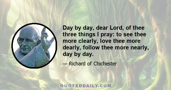 Day by day, dear Lord, of thee three things I pray: to see thee more clearly, love thee more dearly, follow thee more nearly, day by day.