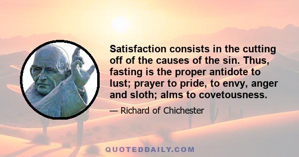 Satisfaction consists in the cutting off of the causes of the sin. Thus, fasting is the proper antidote to lust; prayer to pride, to envy, anger and sloth; alms to covetousness.