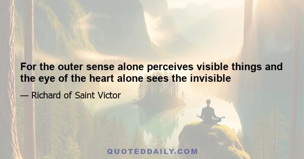 For the outer sense alone perceives visible things and the eye of the heart alone sees the invisible