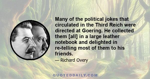 Many of the political jokes that circulated in the Third Reich were directed at Goering. He collected them [all] in a large leather notebook and delighted in re-telling most of them to his friends.