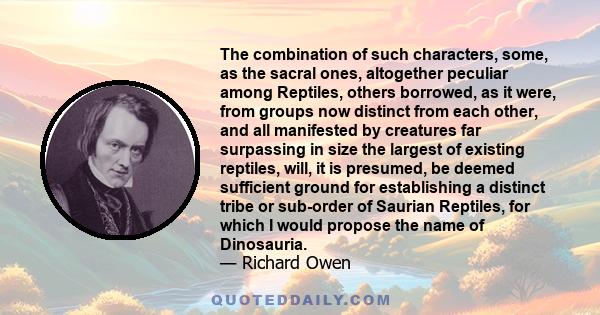 The combination of such characters, some, as the sacral ones, altogether peculiar among Reptiles, others borrowed, as it were, from groups now distinct from each other, and all manifested by creatures far surpassing in