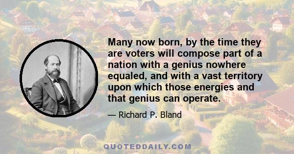 Many now born, by the time they are voters will compose part of a nation with a genius nowhere equaled, and with a vast territory upon which those energies and that genius can operate.