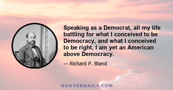 Speaking as a Democrat, all my life battling for what I conceived to be Democracy, and what I conceived to be right, I am yet an American above Democracy.