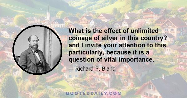 What is the effect of unlimited coinage of silver in this country? and I invite your attention to this particularly, because it is a question of vital importance.