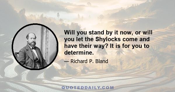 Will you stand by it now, or will you let the Shylocks come and have their way? It is for you to determine.