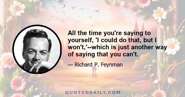 All the time you're saying to yourself, 'I could do that, but I won't,'--which is just another way of saying that you can't.