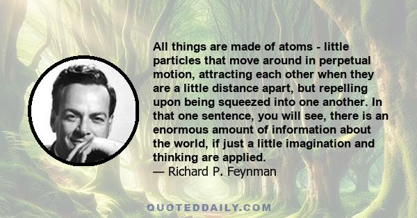 All things are made of atoms - little particles that move around in perpetual motion, attracting each other when they are a little distance apart, but repelling upon being squeezed into one another. In that one