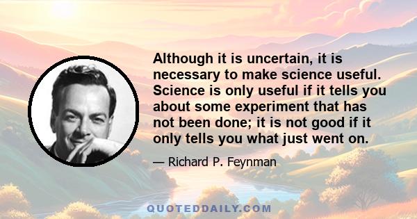 Although it is uncertain, it is necessary to make science useful. Science is only useful if it tells you about some experiment that has not been done; it is not good if it only tells you what just went on.