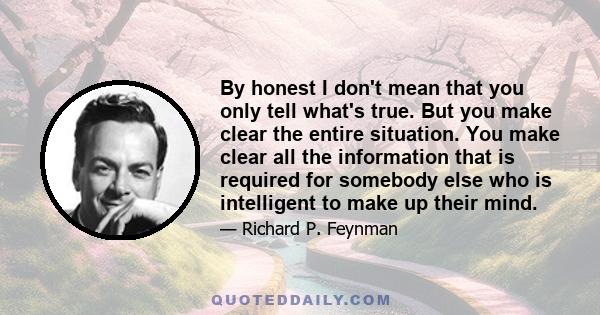 By honest I don't mean that you only tell what's true. But you make clear the entire situation. You make clear all the information that is required for somebody else who is intelligent to make up their mind.