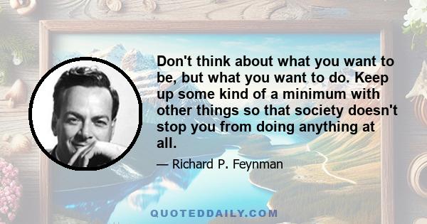 Don't think about what you want to be, but what you want to do. Keep up some kind of a minimum with other things so that society doesn't stop you from doing anything at all.