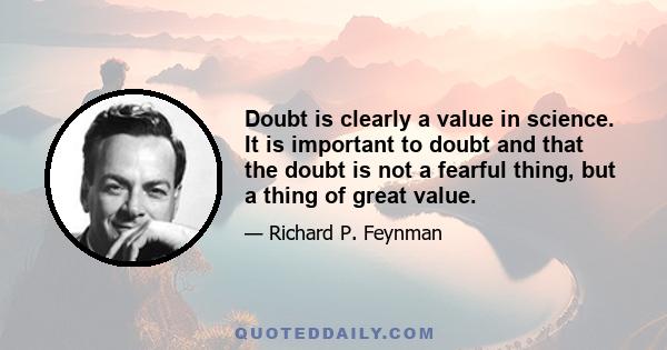 Doubt is clearly a value in science. It is important to doubt and that the doubt is not a fearful thing, but a thing of great value.