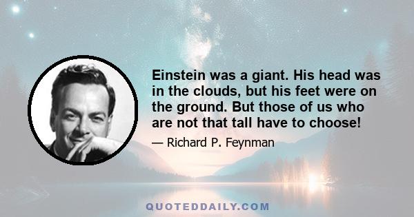 Einstein was a giant. His head was in the clouds, but his feet were on the ground. But those of us who are not that tall have to choose!