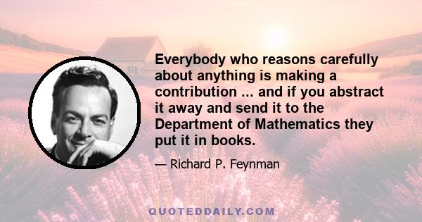 Everybody who reasons carefully about anything is making a contribution ... and if you abstract it away and send it to the Department of Mathematics they put it in books.