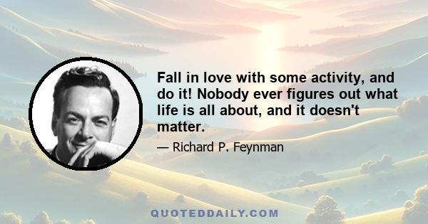 Fall in love with some activity, and do it! Nobody ever figures out what life is all about, and it doesn't matter. Explore the world. Nearly everything is really interesting if you go into it deeply enough. Work as hard 