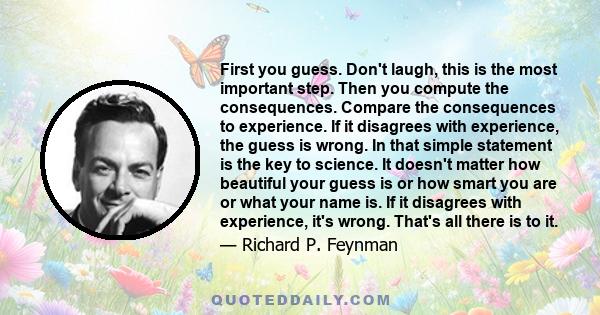 First you guess. Don't laugh, this is the most important step. Then you compute the consequences. Compare the consequences to experience. If it disagrees with experience, the guess is wrong. In that simple statement is