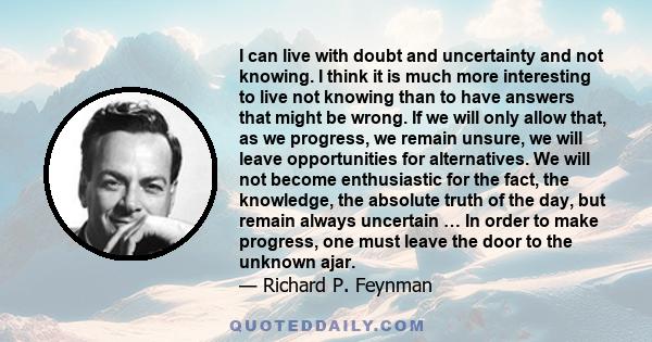 I can live with doubt and uncertainty and not knowing. I think it is much more interesting to live not knowing than to have answers that might be wrong. If we will only allow that, as we progress, we remain unsure, we