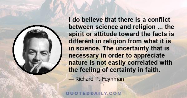 I do believe that there is a conflict between science and religion ... the spirit or attitude toward the facts is different in religion from what it is in science. The uncertainty that is necessary in order to