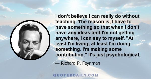 I don't believe I can really do without teaching. The reason is, I have to have something so that when I don't have any ideas and I'm not getting anywhere, I can say to myself, At least I'm living; at least I'm doing