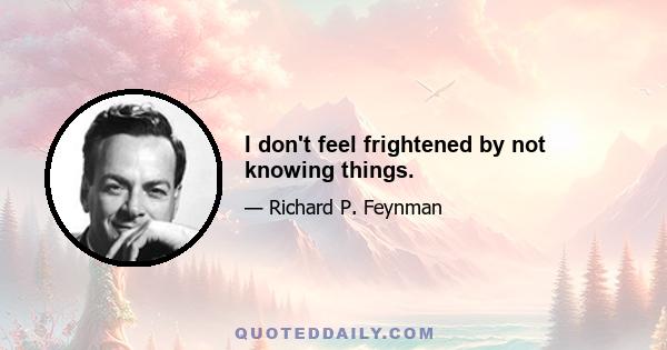 I don't feel frightened by not knowing things.