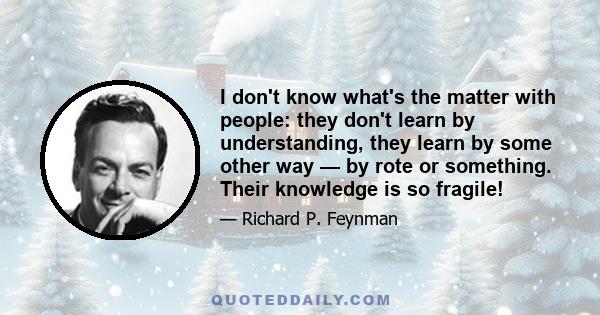 I don't know what's the matter with people: they don't learn by understanding, they learn by some other way — by rote or something. Their knowledge is so fragile!