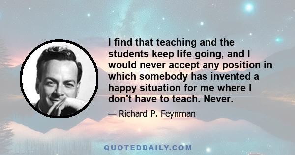 I find that teaching and the students keep life going, and I would never accept any position in which somebody has invented a happy situation for me where I don't have to teach. Never.