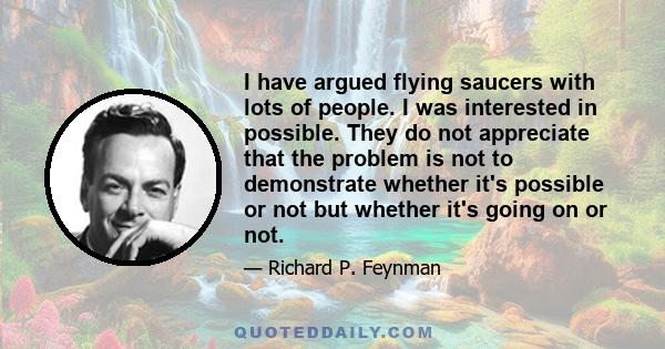 I have argued flying saucers with lots of people. I was interested in possible. They do not appreciate that the problem is not to demonstrate whether it's possible or not but whether it's going on or not.