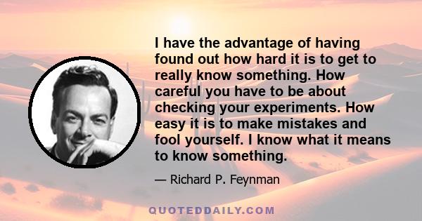 I have the advantage of having found out how hard it is to get to really know something. How careful you have to be about checking your experiments. How easy it is to make mistakes and fool yourself. I know what it