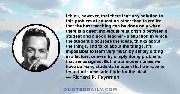 I think, however, that there isn't any solution to this problem of education other than to realize that the best teaching can be done only when there is a direct individual relationship between a student and a good