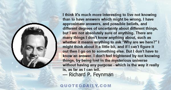 I think it's much more interesting to live not knowing than to have answers which might be wrong. I have approximate answers, and possible beliefs, and different degrees of uncertainty about different things, but I am