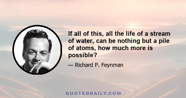 If all of this, all the life of a stream of water, can be nothing but a pile of atoms, how much more is possible?