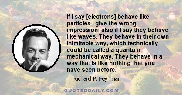 If I say [electrons] behave like particles I give the wrong impression; also if I say they behave like waves. They behave in their own inimitable way, which technically could be called a quantum mechanical way. They