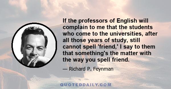 If the professors of English will complain to me that the students who come to the universities, after all those years of study, still cannot spell 'friend,' I say to them that something's the matter with the way you