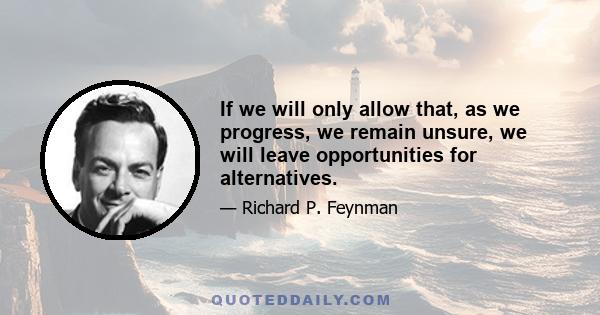 If we will only allow that, as we progress, we remain unsure, we will leave opportunities for alternatives.